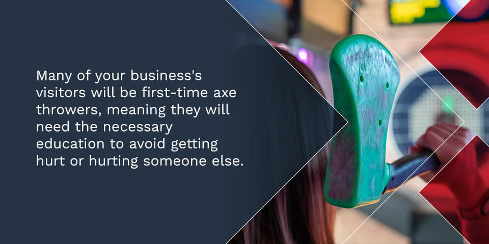 Many of your business's visitors will be first-time axe throwers, meaning they will need the necessary education to avoid getting hurt or hurting someone else. 